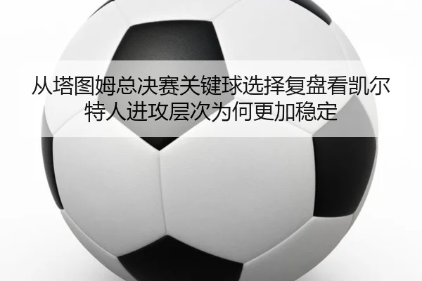 cong-ta-tu-mu-zong-jue-sai-guan-jian-qiu-xuan-ze-fu-pan-kan-kai-er-te-ren-jin-gong-ceng-ci-wei-he-geng-jia-wen-ding-2-338.jpg