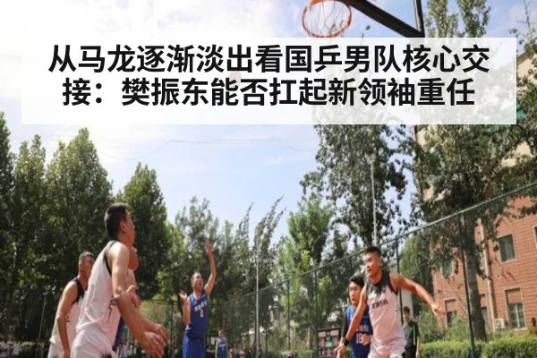 从马龙逐渐淡出看国乒男队核心交接：樊振东能否扛起新领袖重任