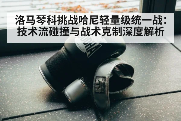 洛马琴科挑战哈尼轻量级统一战：技术流碰撞与战术克制深度解析