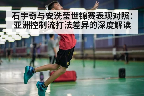 石宇奇与安洗莹世锦赛表现对照：亚洲控制流打法差异的深度解读