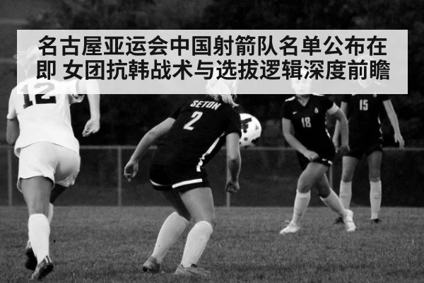 名古屋亚运会中国射箭队名单公布在即 女团抗韩战术与选拔逻辑深度前瞻