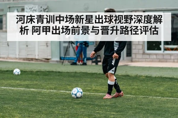 河床青训中场新星出球视野深度解析 阿甲出场前景与晋升路径评估
