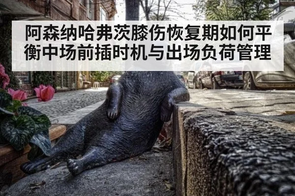 阿森纳哈弗茨膝伤恢复期如何平衡中场前插时机与出场负荷管理