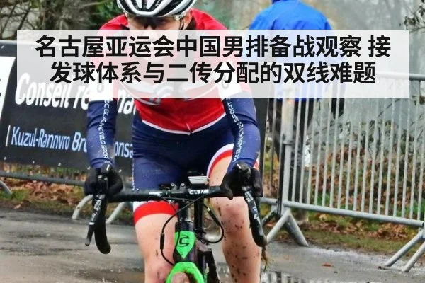 名古屋亚运会中国男排备战观察 接发球体系与二传分配的双线难题